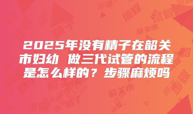 2025年没有精子在韶关市妇幼 做三代试管的流程是怎么样的?步骤麻烦吗