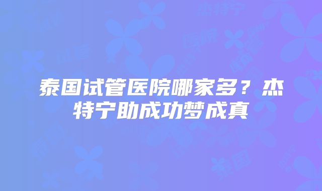 泰国试管医院哪家多？杰特宁助成功梦成真