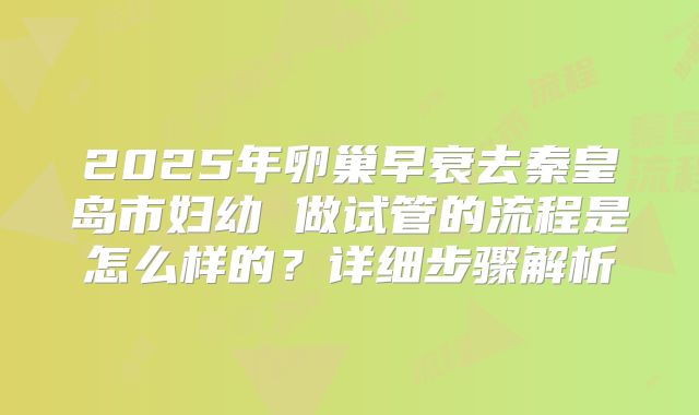 2025年卵巢早衰去秦皇岛市妇幼 做试管的流程是怎么样的?详细步骤解析