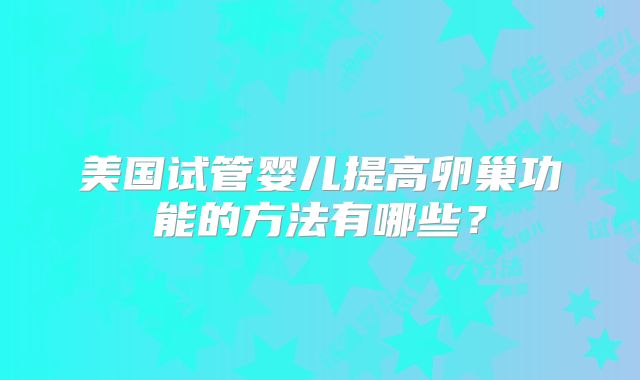 美国试管婴儿提高卵巢功能的方法有哪些？