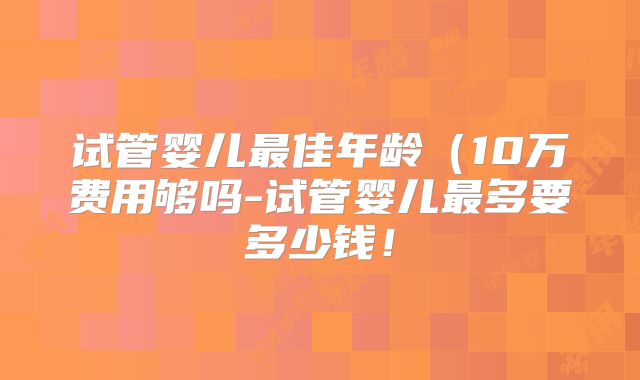 试管婴儿最佳年龄(10万费用够吗-试管婴儿最多要多少钱!