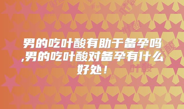 男的吃叶酸有助于备孕吗,男的吃叶酸对备孕有什么好处！