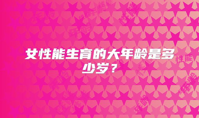 女性能生育的大年龄是多少岁？