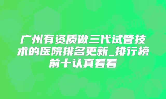 广州有资质做三代试管技术的医院排名更新_排行榜前十认真看看