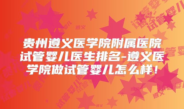 贵州遵义医学院附属医院试管婴儿医生排名-遵义医学院做试管婴儿怎么样！
