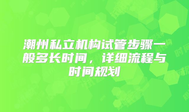 潮州私立机构试管步骤一般多长时间，详细流程与时间规划