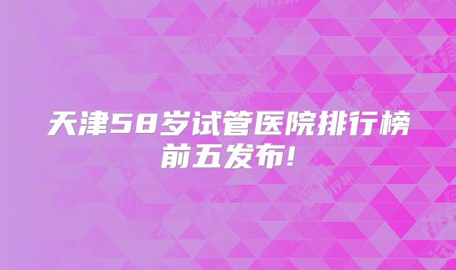 天津58岁试管医院排行榜前五发布!