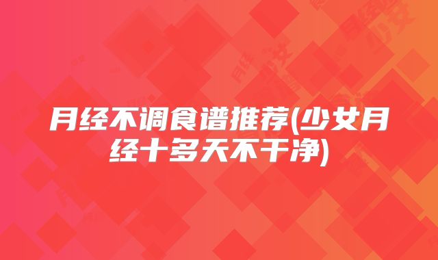 月经不调食谱推荐(少女月经十多天不干净)