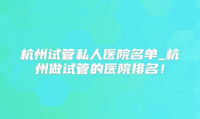 杭州试管私人医院名单_杭州做试管的医院排名!