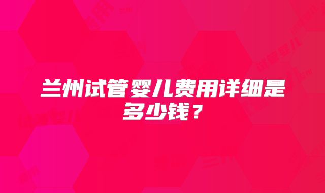 兰州试管婴儿费用详细是多少钱?
