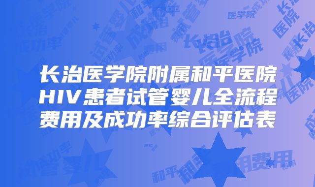 长治医学院附属和平医院HIV患者试管婴儿全流程费用及成功率综合评估表