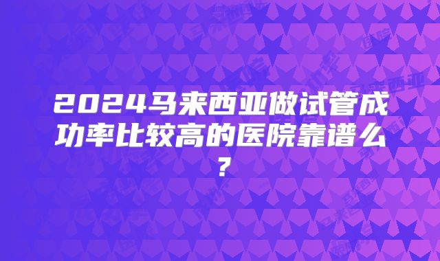 2024马来西亚做试管成功率比较高的医院靠谱么?