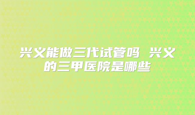 兴义能做三代试管吗 兴义的三甲医院是哪些