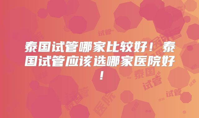 泰国试管哪家比较好！泰国试管应该选哪家医院好！