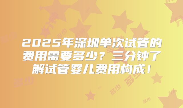 2025年深圳单次试管的费用需要多少？三分钟了解试管婴儿费用构成！