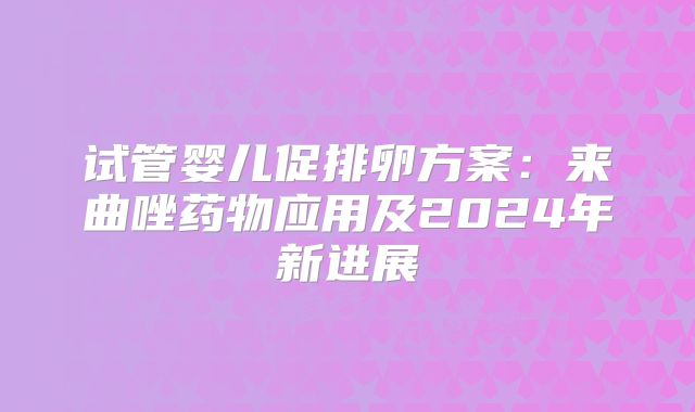 试管婴儿促排卵方案:来曲唑药物应用及2024年新进展