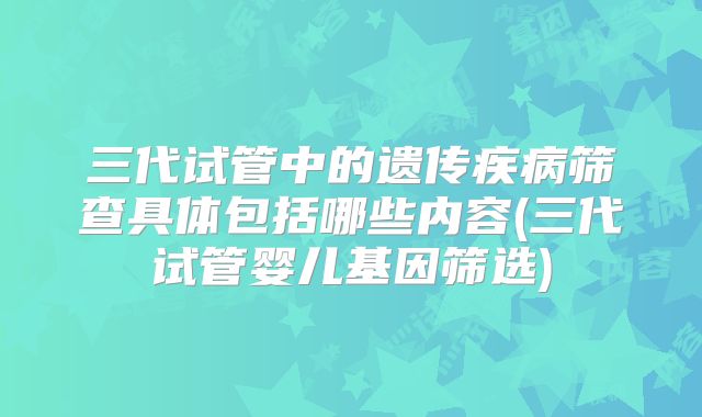 三代试管中的遗传疾病筛查具体包括哪些内容(三代试管婴儿基因筛选)