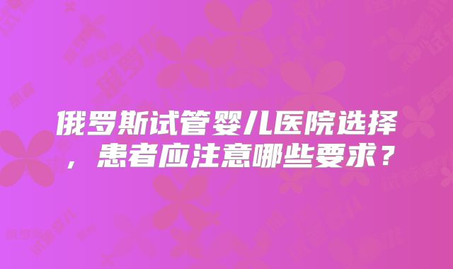 俄罗斯试管婴儿医院选择，患者应注意哪些要求？