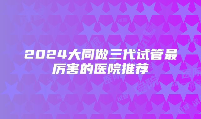2024大同做三代试管最厉害的医院推荐