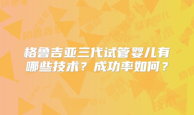 格鲁吉亚三代试管婴儿有哪些技术？成功率如何？