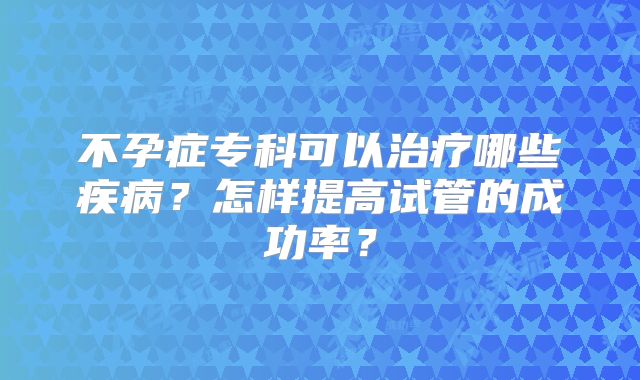 不孕症专科可以治疗哪些疾病?怎样提高试管的成功率?