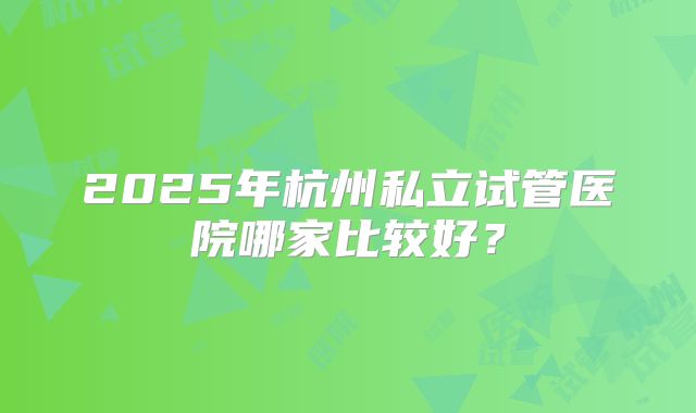 2025年杭州私立试管医院哪家比较好?