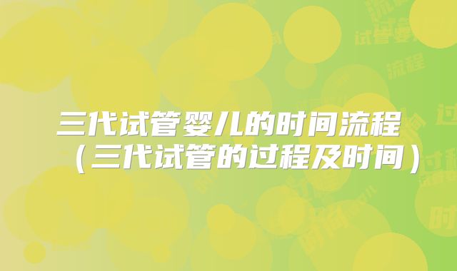 三代试管婴儿的时间流程（三代试管的过程及时间）