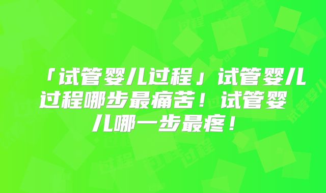 「试管婴儿过程」试管婴儿过程哪步最痛苦!试管婴儿哪一步最疼!