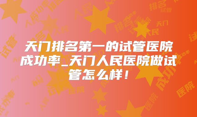 天门排名第一的试管医院成功率_天门人民医院做试管怎么样!