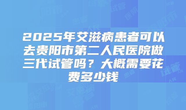 2025年艾滋病患者可以去贵阳市第二人民医院做三代试管吗？大概需要花费多少钱