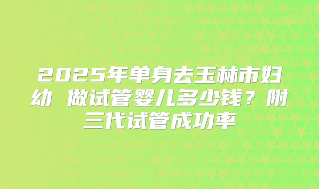 2025年单身去玉林市妇幼 做试管婴儿多少钱?附三代试管成功率