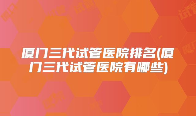 厦门三代试管医院排名(厦门三代试管医院有哪些)