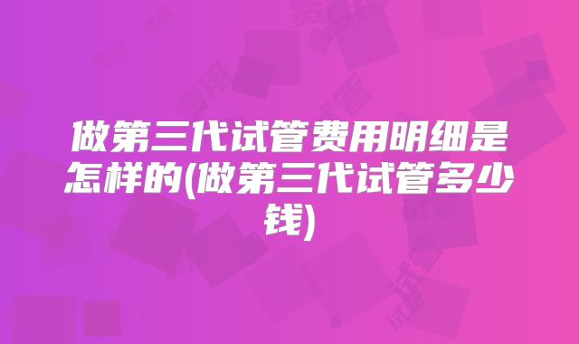 做第三代试管费用明细是怎样的(做第三代试管多少钱)