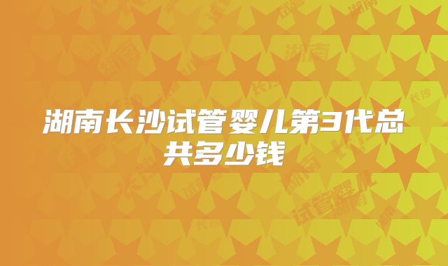 湖南长沙试管婴儿第3代总共多少钱