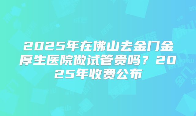 2025年在佛山去金门金厚生医院做试管贵吗？2025年收费公布
