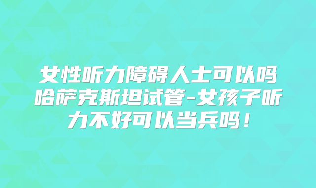女性听力障碍人士可以吗哈萨克斯坦试管-女孩子听力不好可以当兵吗！