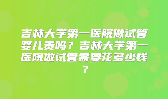 吉林大学第一医院做试管婴儿贵吗?吉林大学第一医院做试管需要花多少钱?