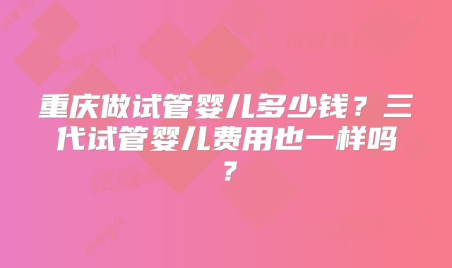 重庆做试管婴儿多少钱？三代试管婴儿费用也一样吗？