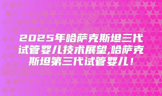 2025年哈萨克斯坦三代试管婴儿技术展望,哈萨克斯坦第三代试管婴儿！