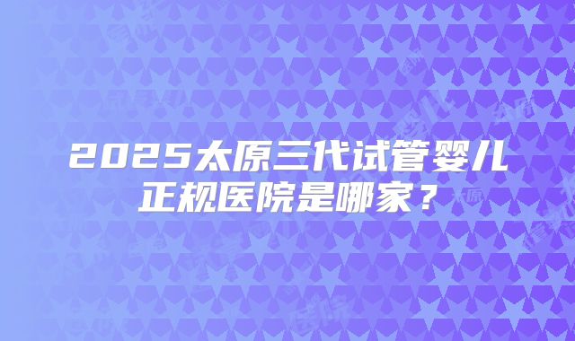 2025太原三代试管婴儿正规医院是哪家？