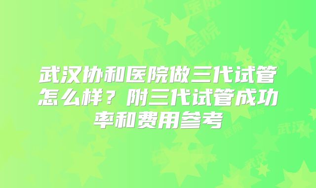 武汉协和医院做三代试管怎么样？附三代试管成功率和费用参考