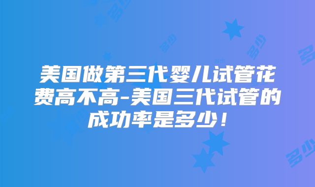 美国做第三代婴儿试管花费高不高-美国三代试管的成功率是多少!