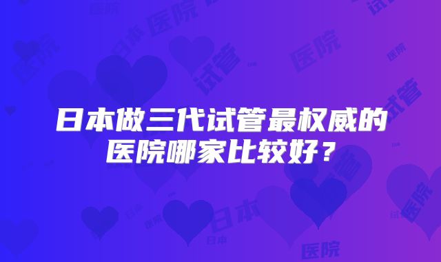 日本做三代试管最权威的医院哪家比较好？