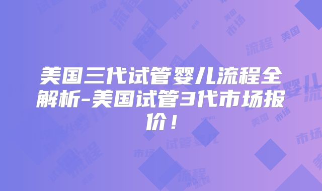 美国三代试管婴儿流程全解析-美国试管3代市场报价!