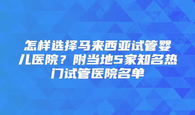 怎样选择马来西亚试管婴儿医院？附当地5家知名热门试管医院名单