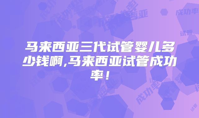 马来西亚三代试管婴儿多少钱啊,马来西亚试管成功率！