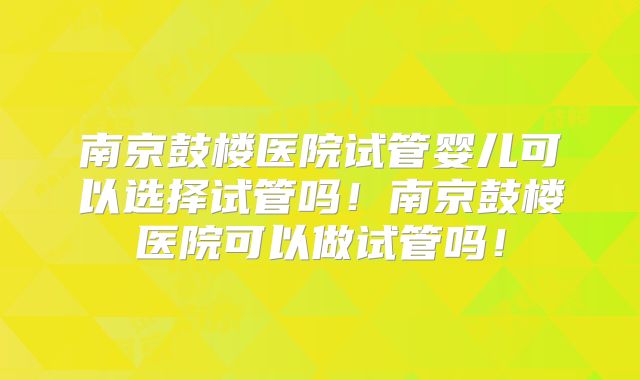 南京鼓楼医院试管婴儿可以选择试管吗!南京鼓楼医院可以做试管吗!