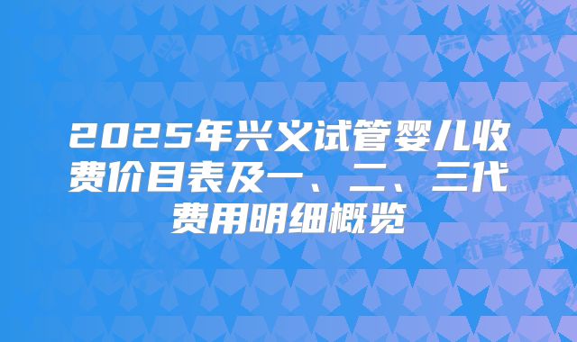 2025年兴义试管婴儿收费价目表及一、二、三代费用明细概览