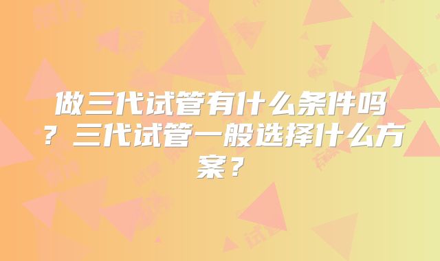 做三代试管有什么条件吗？三代试管一般选择什么方案？