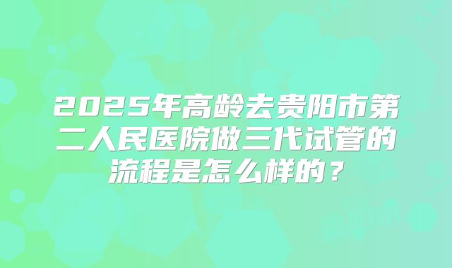 2025年高龄去贵阳市第二人民医院做三代试管的流程是怎么样的?